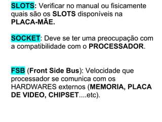 SLOTS: Verificar no manual ou fisicamente
quais são os SLOTS disponíveis na
PLACA-MÃE.
SOCKET: Deve se ter uma preocupação com
a compatibilidade com o PROCESSADOR.

FSB (Front Side Bus): Velocidade que
processador se comunica com os
HARDWARES externos (MEMORIA, PLACA
DE VIDEO, CHIPSET....etc).

 