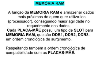 MEMÓRIA RAM
A função da MEMORIA RAM e armazenar dados
mais próximos de quem quer utiliza-los
(processador), conseguindo maior agilidade no
requerimento dos dados.
Cada PLACA-MÃE possui um tipo de SLOT para
MEMORIA RAM, que são DDR1, DDR2, DDR3.
em ordem cronológica de surgimento.
Respeitando também a ordem cronológica de
compatibilidade com as PLACAS-MÃE.

 