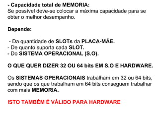 - Capacidade total de MEMORIA:
Se possível deve-se colocar a máxima capacidade para se
obter o melhor desempenho.
Depende:
- Da quantidade de SLOTs da PLACA-MÃE.
- De quanto suporta cada SLOT.
- Do SISTEMA OPERACIONAL (S.O).
O QUE QUER DIZER 32 OU 64 bits EM S.O E HARDWARE.
Os SISTEMAS OPERACIONAIS trabalham em 32 ou 64 bits,
sendo que os que trabalham em 64 bits conseguem trabalhar
com mais MEMORIA.
ISTO TAMBÉM É VÁLIDO PARA HARDWARE

 