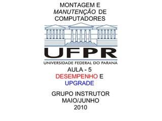 MONTAGEM E
MANUTENÇÃO DE
COMPUTADORES

AULA - 5
DESEMPENHO E
UPGRADE
GRUPO INSTRUTOR
MAIO/JUNHO
2010

 