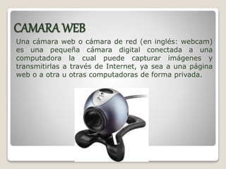 CAMARA WEB
Una cámara web o cámara de red (en inglés: webcam)
es una pequeña cámara digital conectada a una
computadora la cual puede capturar imágenes y
transmitirlas a través de Internet, ya sea a una página
web o a otra u otras computadoras de forma privada.
 