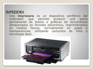 IMPRESORA
 Una impresora es un dispositivo periférico del
ordenador que permite producir una gama
permanente de textos o gráficos de documentos
almacenados en formato electrónico, imprimiéndolos
en medios físicos, normalmente en papel o
transparencias, utilizando cartuchos de tinta o
tecnología láser.
 