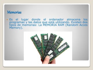 Memorias
 Es el lugar donde el ordenador almacena los
programas y las datos que está utilizando. Existen dos
tipos de memorias: La MEMORIA RAM (Random Acces
Memory).
 