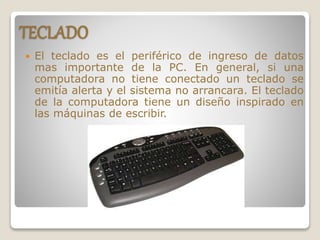 TECLADO
 El teclado es el periférico de ingreso de datos
mas importante de la PC. En general, si una
computadora no tiene conectado un teclado se
emitía alerta y el sistema no arrancara. El teclado
de la computadora tiene un diseño inspirado en
las máquinas de escribir.
 