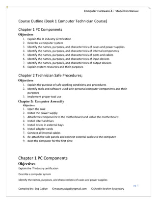 Computer Hardware A+ Students’s Manual
pg. 1
Compiled by : Eng Gabiye ©maxamuudgabiyegmail.com ©Sheekh Ibrahim Secondary
Course Outline {Book 1 Computer Technician Course}
Chapter 1 PC Components
Objectives
1. Explain the IT industry certification
2. Describe a computer system
3. Identify the names, purposes, and characteristics of cases and power supplies
4. Identify the names, purposes, and characteristics of internal components
5. Identify the names, purposes, and characteristics of ports and cables
6. Identify the names, purposes, and characteristics of input devices
7. Identify the names, purposes, and characteristics of output devices
8. Explain system resources and their purposes
Chapter 2 Technician Safe Procedures;
Objectives
1. Explain the purpose of safe working conditions and procedures
2. Identify tools and software used with personal computer components and their
purposes
3. Implement proper tool use
Chapter 3: Computer Assembly
Objectives
1. Open the case
2. Install the power supply
3. Attach the components to the motherboard and install the motherboard
4. Install internal drives
5. Install drives in external bays
6. Install adapter cards
7. Connect all internal cables
8. Re-attach the side panels and connect external cables to the computer
9. Boot the computer for the first time
Chapter 1 PC Components
Objectives
Explain the IT industry certification
Describe a computer system
Identify the names, purposes, and characteristics of cases and power supplies
 