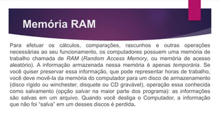 Memória RAM
Para efetuar os cálculos, comparações, rascunhos e outras operações
necessárias ao seu funcionamento, os computadores possuem uma memória de
trabalho chamada de RAM (Random Access Memory, ou memória de acesso
aleatório). A informação armazenada nessa memória é apenas temporária. Se
você quiser preservar essa informação, que pode representar horas de trabalho,
você deve movê-la da memória do computador para um disco de armazenamento
(disco rígido ou winchester, disquete ou CD gravável), operação essa conhecida
como salvamento (opção salvar na maior parte dos programa): as informações
são salvas em um arquivo. Quando você desliga o Computador, a informação
que não foi “salva” em um desses discos é perdida.
 