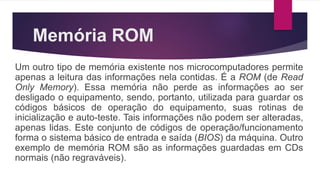 Memória ROM
Um outro tipo de memória existente nos microcomputadores permite
apenas a leitura das informações nela contidas. É a ROM (de Read
Only Memory). Essa memória não perde as informações ao ser
desligado o equipamento, sendo, portanto, utilizada para guardar os
códigos básicos de operação do equipamento, suas rotinas de
inicialização e auto-teste. Tais informações não podem ser alteradas,
apenas lidas. Este conjunto de códigos de operação/funcionamento
forma o sistema básico de entrada e saída (BIOS) da máquina. Outro
exemplo de memória ROM são as informações guardadas em CDs
normais (não regraváveis).
 