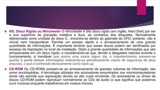  HD, Disco Rígido ou Winchester O Winchester é dito disco rígido (em inglês, Hard Disk) por ser
a sua superfície de gravação metálica e dura, ao contrários dos disquetes. Normalmente
referenciado como unidade de disco C:, encontra-se dentro do gabinete da CPU; portanto, não é
visível nem transportável. Permite um acesso rápido e o armazenamento de uma grande
quantidade de informações. É importante lembrar que esses discos podem ser danificados por
excesso de trepidação no local de instalação. Dado a grande quantidade de informações que são
armazenadas em um disco rígido, e considerando-se que, devido a desgastes naturais durante o
funcionamento, é inevitável que ocorra uma avaria algum dia, é importantíssimo prevenir-se
quanto à perda dessas informações realizando-se periodicamente cópias de segurança de seus
arquivos, o que é conhecido tecnicamente como back-up.
 CD-ROM Os CD-ROMs prestam-se ao armazenamento de grandes volumes de informação, tais
como enciclopédias. A tecnologia utilizada nos acionadores encontrados nos microcomputadores
ainda não permite sua regravação devido ao alto custo envolvido. Os acionadores ou drives de
discos CD-ROM podem reproduzir normalmente os CDs de áudio (o que significa que podemos
ouvir músicas enquanto trabalhamos em nossos micros).
 