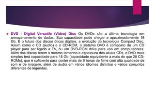  DVD - Digital Versatile (Video) Disc Os DVDs são a última tecnologia em
armazenamento de dados. Sua capacidade pode chegar a aproximadamente 18
Gb. É o futuro dos discos óticos digitais, a evolução da tecnologia Compact Disc.
Assim como o CD (áudio) e o CD-ROM, o sistema DVD é composto de um CD
player para ser ligado a TV, ou um DVD-ROM drive para uso em computadores.
Além dos discos terem o mesmo tamanho e espessura dos atuais CDs, o DVD mais
simples terá capacidade para 18 Gb (capacidade equivalente a mais do que 28 CD-
ROMs), que é suficiente para conter mais de 8 horas de filme com alta qualidade de
som e de imagem, além de áudio em vários idiomas distintos e vários conjuntos
diferentes de legendas.
 