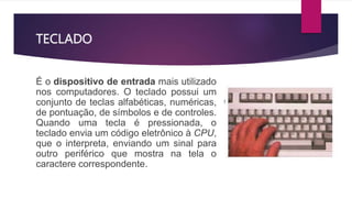 TECLADO
É o dispositivo de entrada mais utilizado
nos computadores. O teclado possui um
conjunto de teclas alfabéticas, numéricas,
de pontuação, de símbolos e de controles.
Quando uma tecla é pressionada, o
teclado envia um código eletrônico à CPU,
que o interpreta, enviando um sinal para
outro periférico que mostra na tela o
caractere correspondente.
 