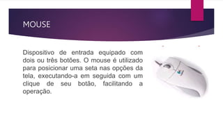 MOUSE
Dispositivo de entrada equipado com
dois ou três botões. O mouse é utilizado
para posicionar uma seta nas opções da
tela, executando-a em seguida com um
clique de seu botão, facilitando a
operação.
 