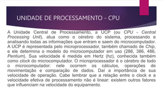 UNIDADE DE PROCESSAMENTO - CPU
A Unidade Central de Processamento, a UCP (ou CPU - Central
Processing Unit), atua como o cérebro do sistema, processando e
analisando todas as informações que entram e saem do microcomputador.
A UCP é representada pelo microprocessador, também chamado de Chip,
e ele determina o modelo do microcomputador em uso (286, 386, 486,
Pentium). Sua velocidade é medida em Hertz (hz), conhecida também
como clock do microcomputador. O microprocessador é o cérebro de todo
o microcomputador: nele ocorrem os cálculos, operações de
movimentação e comparação de dados. Daí a importância de sua
velocidade de operação. Cabe lembrar que a relação entre o clock e a
velocidade efetiva de processamento não é linear: existem outros fatores
que influenciam na velocidade do equipamento.
 