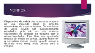 MONITOR
Dispositivo de saída que apresenta imagens
na tela, incluindo todos os circuitos
necessários de suporte interno. Os monitores
de vídeo devem ser cuidadosamente
escolhidos, pois são um dos maiores
causadores de cansaço no trabalho com o
microcomputador. Eles têm sua qualidade
medida por Pixels ou pontos. Quanto maior for
a densidade desses pontos (quanto menor a
distância entre eles), mais precisa será a
imagem.
 