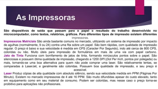 As Impressoras
São dispositivos de saída que passam para o papel o resultado do trabalho desenvolvido no
microcomputador, como textos, relatórios, gráficos. Para diferentes tipos de impressão existem diferentes
impressoras.
Impressoras Matriciais São ainda bastante comuns no mercado, utilizando um sistema de impressão por impacto
de agulhas (normalmente, 9 ou 24) contra uma fita sobre um papel. São bem rápidas, com qualidade de impressão
regular. O preço é baixo e sua velocidade é medida em CPS (Caracter Por Segundo), indo até cerca de 800 CPS,
coloridas ou não. Muito úteis para impressão de formulários em mais de uma via com papel carbono.
Jato de Tinta Funciona com borrifamento de jatos de tinta, formando minúsculos pontos sobre o papel. São
silenciosas e possuem ótima qualidade de impressão, chegando a 1200 DPI (Dot Per Inch, pontos por polegada) ou
mais, tornando-se uma boa alternativa para quem não pode comprar uma laser. São relativamente lentas, se
comparadas à LaserJet, e geralmente são coloridas. Possuem boa qualidade de impressão, e seu preço é
acessível.
Laser Produz cópias de alta qualidade com absoluto silêncio, sendo sua velocidade medida em PPM (Páginas Por
Minuto). Existem no mercado impressoras de 4 até 16 PPM. São muito difundidas apesar do custo elevado, tanto
em equipamento como em seu material de consumo. Podem ser coloridas, mas nesse caso o preço torna-se
proibitivo para aplicações não profissionais.
 
