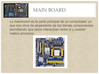 MAIN BOARD
• La mainboard es la parte principal de un computador ya
que nos sirve de alojamiento de los demás componentes
permitiendo que estos interactúen entre si y puedan
realiza procesos.
 