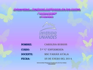 NOMBRE:

CURSO:

Carolina Burgos

1º “C” EnfErmEría

DOCENTE:

MSC Fabián Ayala

FECHA:

28 de Enero del 2014
Universidad Regional Autónoma de los Andes
"UNIANDES"

 