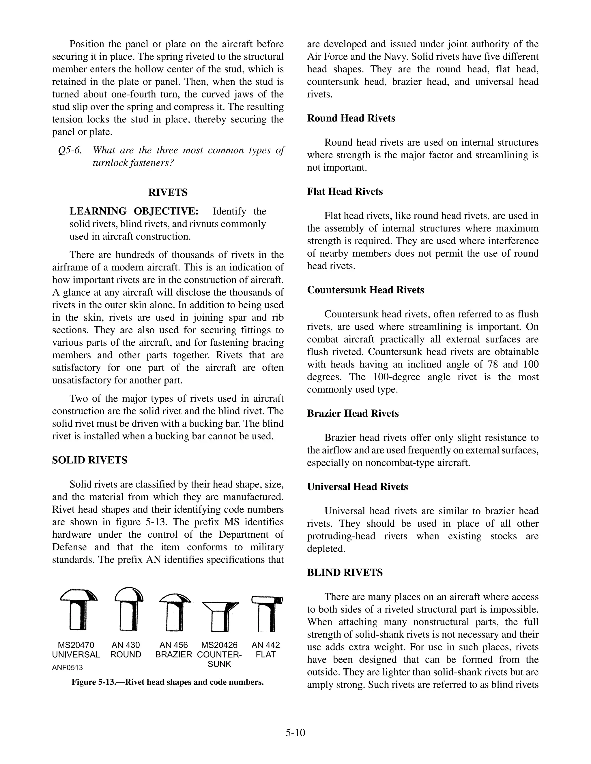 Position the panel or plate on the aircraft before
securing it in place. The spring riveted to the structural
member enters the hollow center of the stud, which is
retained in the plate or panel. Then, when the stud is
turned about one-fourth turn, the curved jaws of the
stud slip over the spring and compress it. The resulting
tension locks the stud in place, thereby securing the
panel or plate.
Q5-6. What are the three most common types of
turnlock fasteners?
RIVETS
LEARNING OBJECTIVE: Identify the
solid rivets, blind rivets, and rivnuts commonly
used in aircraft construction.
There are hundreds of thousands of rivets in the
airframe of a modern aircraft. This is an indication of
how important rivets are in the construction of aircraft.
A glance at any aircraft will disclose the thousands of
rivets in the outer skin alone. In addition to being used
in the skin, rivets are used in joining spar and rib
sections. They are also used for securing fittings to
various parts of the aircraft, and for fastening bracing
members and other parts together. Rivets that are
satisfactory for one part of the aircraft are often
unsatisfactory for another part.
Two of the major types of rivets used in aircraft
construction are the solid rivet and the blind rivet. The
solid rivet must be driven with a bucking bar. The blind
rivet is installed when a bucking bar cannot be used.
SOLID RIVETS
Solid rivets are classified by their head shape, size,
and the material from which they are manufactured.
Rivet head shapes and their identifying code numbers
are shown in figure 5-13. The prefix MS identifies
hardware under the control of the Department of
Defense and that the item conforms to military
standards. The prefix AN identifies specifications that
are developed and issued under joint authority of the
Air Force and the Navy. Solid rivets have five different
head shapes. They are the round head, flat head,
countersunk head, brazier head, and universal head
rivets.
Round Head Rivets
Round head rivets are used on internal structures
where strength is the major factor and streamlining is
not important.
Flat Head Rivets
Flat head rivets, like round head rivets, are used in
the assembly of internal structures where maximum
strength is required. They are used where interference
of nearby members does not permit the use of round
head rivets.
Countersunk Head Rivets
Countersunk head rivets, often referred to as flush
rivets, are used where streamlining is important. On
combat aircraft practically all external surfaces are
flush riveted. Countersunk head rivets are obtainable
with heads having an inclined angle of 78 and 100
degrees. The 100-degree angle rivet is the most
commonly used type.
Brazier Head Rivets
Brazier head rivets offer only slight resistance to
the airflow and are used frequently on external surfaces,
especially on noncombat-type aircraft.
Universal Head Rivets
Universal head rivets are similar to brazier head
rivets. They should be used in place of all other
protruding-head rivets when existing stocks are
depleted.
BLIND RIVETS
There are many places on an aircraft where access
to both sides of a riveted structural part is impossible.
When attaching many nonstructural parts, the full
strength of solid-shank rivets is not necessary and their
use adds extra weight. For use in such places, rivets
have been designed that can be formed from the
outside. They are lighter than solid-shank rivets but are
amply strong. Such rivets are referred to as blind rivets
5-10
ANF0513
MS20470
UNIVERSAL
AN 430
ROUND
AN 456
BRAZIER
MS20426
COUNTER-
SUNK
AN 442
FLAT
Figure 5-13.—Rivet head shapes and code numbers.
 