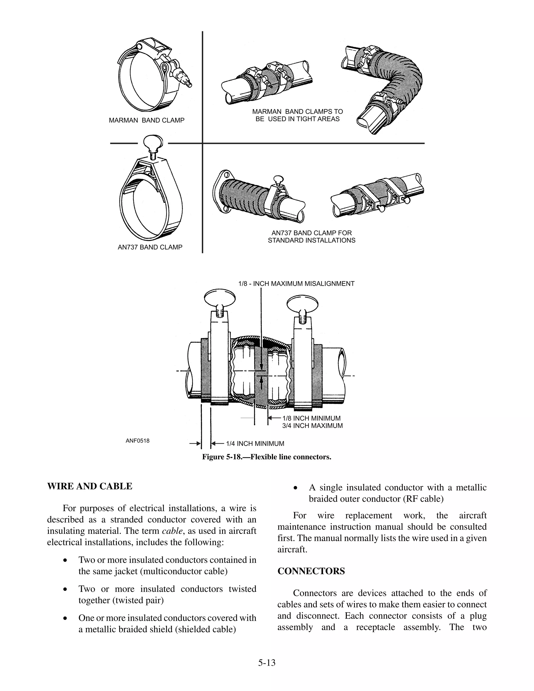 WIRE AND CABLE
For purposes of electrical installations, a wire is
described as a stranded conductor covered with an
insulating material. The term cable, as used in aircraft
electrical installations, includes the following:
· Two or more insulated conductors contained in
the same jacket (multiconductor cable)
· Two or more insulated conductors twisted
together (twisted pair)
· One or more insulated conductors covered with
a metallic braided shield (shielded cable)
· A single insulated conductor with a metallic
braided outer conductor (RF cable)
For wire replacement work, the aircraft
maintenance instruction manual should be consulted
first. The manual normally lists the wire used in a given
aircraft.
CONNECTORS
Connectors are devices attached to the ends of
cables and sets of wires to make them easier to connect
and disconnect. Each connector consists of a plug
assembly and a receptacle assembly. The two
5-13
ANF0518
MARMAN BAND CLAMP
MARMAN BAND CLAMPS TO
BE USED IN TIGHT AREAS
AN737 BAND CLAMP FOR
STANDARD INSTALLATIONS
AN737 BAND CLAMP
1/8 - INCH MAXIMUM MISALIGNMENT
1/8 INCH MINIMUM
3/4 INCH MAXIMUM
1/4 INCH MINIMUM
Figure 5-18.—Flexible line connectors.
 