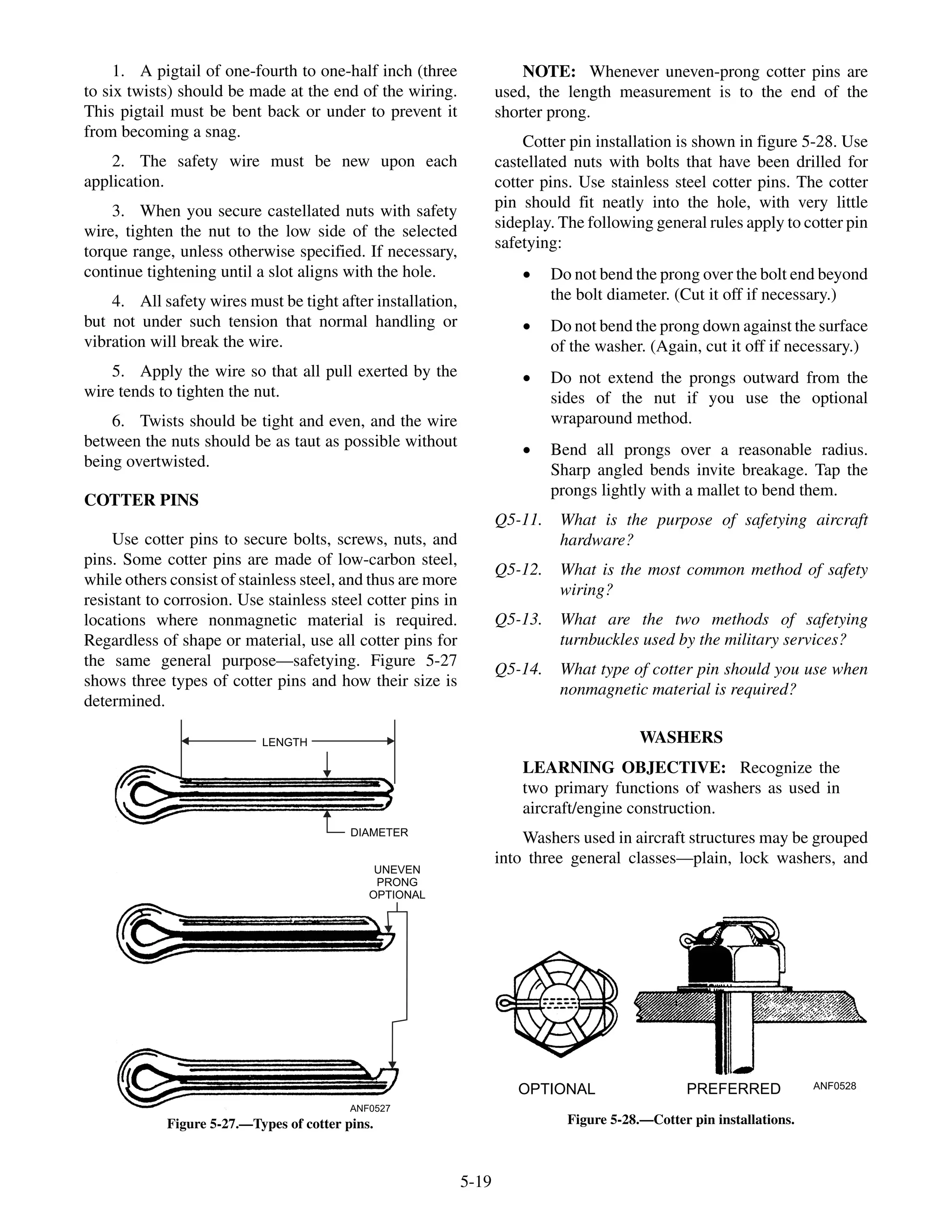 1. A pigtail of one-fourth to one-half inch (three
to six twists) should be made at the end of the wiring.
This pigtail must be bent back or under to prevent it
from becoming a snag.
2. The safety wire must be new upon each
application.
3. When you secure castellated nuts with safety
wire, tighten the nut to the low side of the selected
torque range, unless otherwise specified. If necessary,
continue tightening until a slot aligns with the hole.
4. All safety wires must be tight after installation,
but not under such tension that normal handling or
vibration will break the wire.
5. Apply the wire so that all pull exerted by the
wire tends to tighten the nut.
6. Twists should be tight and even, and the wire
between the nuts should be as taut as possible without
being overtwisted.
COTTER PINS
Use cotter pins to secure bolts, screws, nuts, and
pins. Some cotter pins are made of low-carbon steel,
while others consist of stainless steel, and thus are more
resistant to corrosion. Use stainless steel cotter pins in
locations where nonmagnetic material is required.
Regardless of shape or material, use all cotter pins for
the same general purpose—safetying. Figure 5-27
shows three types of cotter pins and how their size is
determined.
NOTE: Whenever uneven-prong cotter pins are
used, the length measurement is to the end of the
shorter prong.
Cotter pin installation is shown in figure 5-28. Use
castellated nuts with bolts that have been drilled for
cotter pins. Use stainless steel cotter pins. The cotter
pin should fit neatly into the hole, with very little
sideplay. The following general rules apply to cotter pin
safetying:
· Do not bend the prong over the bolt end beyond
the bolt diameter. (Cut it off if necessary.)
· Do not bend the prong down against the surface
of the washer. (Again, cut it off if necessary.)
· Do not extend the prongs outward from the
sides of the nut if you use the optional
wraparound method.
· Bend all prongs over a reasonable radius.
Sharp angled bends invite breakage. Tap the
prongs lightly with a mallet to bend them.
Q5-11. What is the purpose of safetying aircraft
hardware?
Q5-12. What is the most common method of safety
wiring?
Q5-13. What are the two methods of safetying
turnbuckles used by the military services?
Q5-14. What type of cotter pin should you use when
nonmagnetic material is required?
WASHERS
LEARNING OBJECTIVE: Recognize the
two primary functions of washers as used in
aircraft/engine construction.
Washers used in aircraft structures may be grouped
into three general classes—plain, lock washers, and
5-19
ANF0527
UNEVEN
PRONG
OPTIONAL
DIAMETER
LENGTH
Figure 5-27.—Types of cotter pins.
ANF0528PREFERREDOPTIONAL
Figure 5-28.—Cotter pin installations.
 