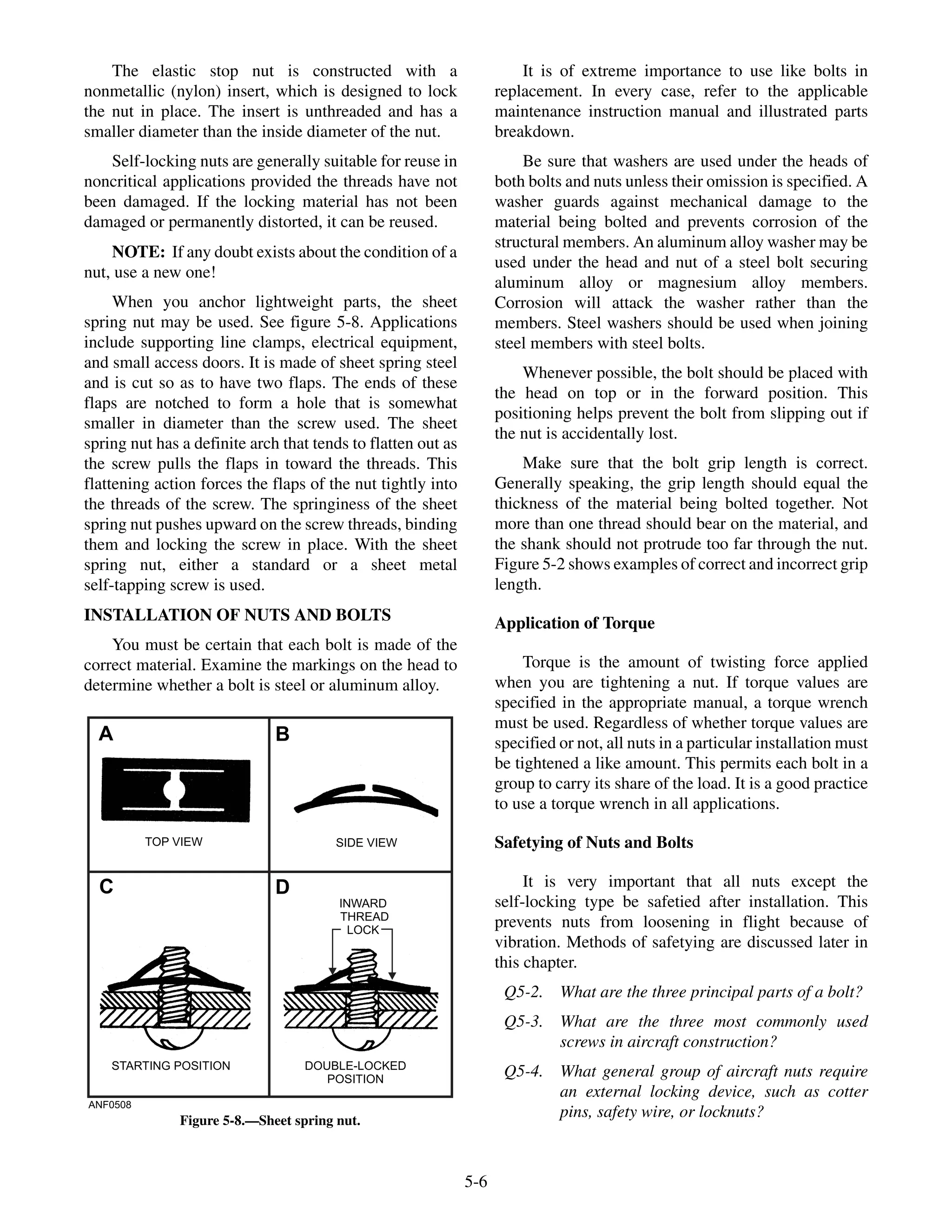 The elastic stop nut is constructed with a
nonmetallic (nylon) insert, which is designed to lock
the nut in place. The insert is unthreaded and has a
smaller diameter than the inside diameter of the nut.
Self-locking nuts are generally suitable for reuse in
noncritical applications provided the threads have not
been damaged. If the locking material has not been
damaged or permanently distorted, it can be reused.
NOTE: If any doubt exists about the condition of a
nut, use a new one!
When you anchor lightweight parts, the sheet
spring nut may be used. See figure 5-8. Applications
include supporting line clamps, electrical equipment,
and small access doors. It is made of sheet spring steel
and is cut so as to have two flaps. The ends of these
flaps are notched to form a hole that is somewhat
smaller in diameter than the screw used. The sheet
spring nut has a definite arch that tends to flatten out as
the screw pulls the flaps in toward the threads. This
flattening action forces the flaps of the nut tightly into
the threads of the screw. The springiness of the sheet
spring nut pushes upward on the screw threads, binding
them and locking the screw in place. With the sheet
spring nut, either a standard or a sheet metal
self-tapping screw is used.
INSTALLATION OF NUTS AND BOLTS
You must be certain that each bolt is made of the
correct material. Examine the markings on the head to
determine whether a bolt is steel or aluminum alloy.
It is of extreme importance to use like bolts in
replacement. In every case, refer to the applicable
maintenance instruction manual and illustrated parts
breakdown.
Be sure that washers are used under the heads of
both bolts and nuts unless their omission is specified. A
washer guards against mechanical damage to the
material being bolted and prevents corrosion of the
structural members. An aluminum alloy washer may be
used under the head and nut of a steel bolt securing
aluminum alloy or magnesium alloy members.
Corrosion will attack the washer rather than the
members. Steel washers should be used when joining
steel members with steel bolts.
Whenever possible, the bolt should be placed with
the head on top or in the forward position. This
positioning helps prevent the bolt from slipping out if
the nut is accidentally lost.
Make sure that the bolt grip length is correct.
Generally speaking, the grip length should equal the
thickness of the material being bolted together. Not
more than one thread should bear on the material, and
the shank should not protrude too far through the nut.
Figure 5-2 shows examples of correct and incorrect grip
length.
Application of Torque
Torque is the amount of twisting force applied
when you are tightening a nut. If torque values are
specified in the appropriate manual, a torque wrench
must be used. Regardless of whether torque values are
specified or not, all nuts in a particular installation must
be tightened a like amount. This permits each bolt in a
group to carry its share of the load. It is a good practice
to use a torque wrench in all applications.
Safetying of Nuts and Bolts
It is very important that all nuts except the
self-locking type be safetied after installation. This
prevents nuts from loosening in flight because of
vibration. Methods of safetying are discussed later in
this chapter.
Q5-2. What are the three principal parts of a bolt?
Q5-3. What are the three most commonly used
screws in aircraft construction?
Q5-4. What general group of aircraft nuts require
an external locking device, such as cotter
pins, safety wire, or locknuts?
5-6
ANF0508
TOP VIEW SIDE VIEW
STARTING POSITION DOUBLE-LOCKED
POSITION
INWARD
THREAD
LOCK
A B
C D
Figure 5-8.—Sheet spring nut.
 