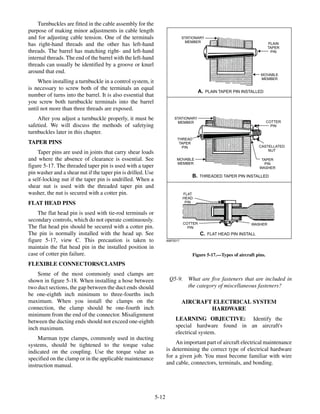Turnbuckles are fitted in the cable assembly for the
purpose of making minor adjustments in cable length
and for adjusting cable tension. One of the terminals
has right-hand threads and the other has left-hand
threads. The barrel has matching right- and left-hand
internal threads. The end of the barrel with the left-hand
threads can usually be identified by a groove or knurl
around that end.
When installing a turnbuckle in a control system, it
is necessary to screw both of the terminals an equal
number of turns into the barrel. It is also essential that
you screw both turnbuckle terminals into the barrel
until not more than three threads are exposed.
After you adjust a turnbuckle properly, it must be
safetied. We will discuss the methods of safetying
turnbuckles later in this chapter.
TAPER PINS
Taper pins are used in joints that carry shear loads
and where the absence of clearance is essential. See
figure 5-17. The threaded taper pin is used with a taper
pin washer and a shear nut if the taper pin is drilled. Use
a self-locking nut if the taper pin is undrilled. When a
shear nut is used with the threaded taper pin and
washer, the nut is secured with a cotter pin.
FLAT HEAD PINS
The flat head pin is used with tie-rod terminals or
secondary controls, which do not operate continuously.
The flat head pin should be secured with a cotter pin.
The pin is normally installed with the head up. See
figure 5-17, view C. This precaution is taken to
maintain the flat head pin in the installed position in
case of cotter pin failure.
FLEXIBLE CONNECTORS/CLAMPS
Some of the most commonly used clamps are
shown in figure 5-18. When installing a hose between
two duct sections, the gap between the duct ends should
be one-eighth inch minimum to three-fourths inch
maximum. When you install the clamps on the
connection, the clamp should be one-fourth inch
minimum from the end of the connector. Misalignment
between the ducting ends should not exceed one-eighth
inch maximum.
Marman type clamps, commonly used in ducting
systems, should be tightened to the torque value
indicated on the coupling. Use the torque value as
specified on the clamp or in the applicable maintenance
instruction manual.
Q5-9. What are five fasteners that are included in
the category of miscellaneous fasteners?
AIRCRAFT ELECTRICAL SYSTEM
HARDWARE
LEARNING OBJECTIVE: Identify the
special hardware found in an aircraft's
electrical system.
An important part of aircraft electrical maintenance
is determining the correct type of electrical hardware
for a given job. You must become familiar with wire
and cable, connectors, terminals, and bonding.
5-12
ANF0517
STATIONARY
MEMBER
STATIONARY
MEMBER
PLAIN
TAPER
PIN
MOVABLE
MEMBER
MOVABLE
MEMBER
COTTER
PIN
COTTER
PIN
CASTELLATED
NUT
TAPER
PIN
WASHER
THREAD
TAPER
PIN
FLAT
HEAD
PIN
WASHER
A. PLAIN TAPER PIN INSTALLED
B. THREADED TAPER PIN INSTALLED
C. FLAT HEAD PIN INSTALL
Figure 5-17.—Types of aircraft pins.
 