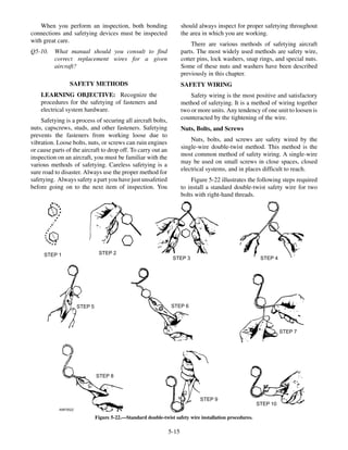 When you perform an inspection, both bonding
connections and safetying devices must be inspected
with great care.
Q5-10. What manual should you consult to find
correct replacement wires for a given
aircraft?
SAFETY METHODS
LEARNING OBJECTIVE: Recognize the
procedures for the safetying of fasteners and
electrical system hardware.
Safetying is a process of securing all aircraft bolts,
nuts, capscrews, studs, and other fasteners. Safetying
prevents the fasteners from working loose due to
vibration. Loose bolts, nuts, or screws can ruin engines
or cause parts of the aircraft to drop off. To carry out an
inspection on an aircraft, you must be familiar with the
various methods of safetying. Careless safetying is a
sure road to disaster. Always use the proper method for
safetying. Always safety a part you have just unsafetied
before going on to the next item of inspection. You
should always inspect for proper safetying throughout
the area in which you are working.
There are various methods of safetying aircraft
parts. The most widely used methods are safety wire,
cotter pins, lock washers, snap rings, and special nuts.
Some of these nuts and washers have been described
previously in this chapter.
SAFETY WIRING
Safety wiring is the most positive and satisfactory
method of safetying. It is a method of wiring together
two or more units. Any tendency of one unit to loosen is
counteracted by the tightening of the wire.
Nuts, Bolts, and Screws
Nuts, bolts, and screws are safety wired by the
single-wire double-twist method. This method is the
most common method of safety wiring. A single-wire
may be used on small screws in close spaces, closed
electrical systems, and in places difficult to reach.
Figure 5-22 illustrates the following steps required
to install a standard double-twist safety wire for two
bolts with right-hand threads.
5-15
ANF0522
STEP 1 STEP 2
STEP 3 STEP 4
STEP 5 STEP 6
STEP 7
STEP 8
STEP 9
STEP 10
Figure 5-22.—Standard double-twist safety wire installation procedures.
 