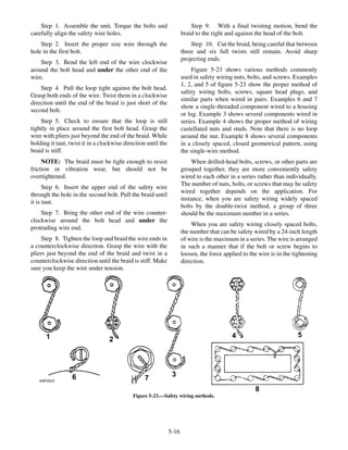Step 1. Assemble the unit. Torque the bolts and
carefully align the safety wire holes.
Step 2. Insert the proper size wire through the
hole in the first bolt.
Step 3. Bend the left end of the wire clockwise
around the bolt head and under the other end of the
wire.
Step 4. Pull the loop tight against the bolt head.
Grasp both ends of the wire. Twist them in a clockwise
direction until the end of the braid is just short of the
second bolt.
Step 5. Check to ensure that the loop is still
tightly in place around the first bolt head. Grasp the
wire with pliers just beyond the end of the braid. While
holding it taut, twist it in a clockwise direction until the
braid is stiff.
NOTE: The braid must be tight enough to resist
friction or vibration wear, but should not be
overtightened.
Step 6. Insert the upper end of the safety wire
through the hole in the second bolt. Pull the braid until
it is taut.
Step 7. Bring the other end of the wire counter-
clockwise around the bolt head and under the
protruding wire end.
Step 8. Tighten the loop and braid the wire ends in
a counterclockwise direction. Grasp the wire with the
pliers just beyond the end of the braid and twist in a
counterclockwise direction until the braid is stiff. Make
sure you keep the wire under tension.
Step 9. With a final twisting motion, bend the
braid to the right and against the head of the bolt.
Step 10. Cut the braid, being careful that between
three and six full twists still remain. Avoid sharp
projecting ends.
Figure 5-23 shows various methods commonly
used in safety wiring nuts, bolts, and screws. Examples
1, 2, and 5 of figure 5-23 show the proper method of
safety wiring bolts, screws, square head plugs, and
similar parts when wired in pairs. Examples 6 and 7
show a single-threaded component wired to a housing
or lug. Example 3 shows several components wired in
series. Example 4 shows the proper method of wiring
castellated nuts and studs. Note that there is no loop
around the nut. Example 8 shows several components
in a closely spaced, closed geometrical pattern, using
the single-wire method.
When drilled-head bolts, screws, or other parts are
grouped together, they are more conveniently safety
wired to each other in a series rather than individually.
The number of nuts, bolts, or screws that may be safety
wired together depends on the application. For
instance, when you are safety wiring widely spaced
bolts by the double-twist method, a group of three
should be the maximum number in a series.
When you are safety wiring closely spaced bolts,
the number that can be safety wired by a 24-inch length
of wire is the maximum in a series. The wire is arranged
in such a manner that if the bolt or screw begins to
loosen, the force applied to the wire is in the tightening
direction.
5-16
ANF0523
1 2
3
4 5
6 7
8
Figure 5-23.—Safety wiring methods.
 