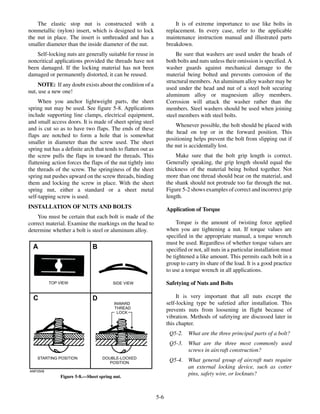 The elastic stop nut is constructed with a
nonmetallic (nylon) insert, which is designed to lock
the nut in place. The insert is unthreaded and has a
smaller diameter than the inside diameter of the nut.
Self-locking nuts are generally suitable for reuse in
noncritical applications provided the threads have not
been damaged. If the locking material has not been
damaged or permanently distorted, it can be reused.
NOTE: If any doubt exists about the condition of a
nut, use a new one!
When you anchor lightweight parts, the sheet
spring nut may be used. See figure 5-8. Applications
include supporting line clamps, electrical equipment,
and small access doors. It is made of sheet spring steel
and is cut so as to have two flaps. The ends of these
flaps are notched to form a hole that is somewhat
smaller in diameter than the screw used. The sheet
spring nut has a definite arch that tends to flatten out as
the screw pulls the flaps in toward the threads. This
flattening action forces the flaps of the nut tightly into
the threads of the screw. The springiness of the sheet
spring nut pushes upward on the screw threads, binding
them and locking the screw in place. With the sheet
spring nut, either a standard or a sheet metal
self-tapping screw is used.
INSTALLATION OF NUTS AND BOLTS
You must be certain that each bolt is made of the
correct material. Examine the markings on the head to
determine whether a bolt is steel or aluminum alloy.
It is of extreme importance to use like bolts in
replacement. In every case, refer to the applicable
maintenance instruction manual and illustrated parts
breakdown.
Be sure that washers are used under the heads of
both bolts and nuts unless their omission is specified. A
washer guards against mechanical damage to the
material being bolted and prevents corrosion of the
structural members. An aluminum alloy washer may be
used under the head and nut of a steel bolt securing
aluminum alloy or magnesium alloy members.
Corrosion will attack the washer rather than the
members. Steel washers should be used when joining
steel members with steel bolts.
Whenever possible, the bolt should be placed with
the head on top or in the forward position. This
positioning helps prevent the bolt from slipping out if
the nut is accidentally lost.
Make sure that the bolt grip length is correct.
Generally speaking, the grip length should equal the
thickness of the material being bolted together. Not
more than one thread should bear on the material, and
the shank should not protrude too far through the nut.
Figure 5-2 shows examples of correct and incorrect grip
length.
Application of Torque
Torque is the amount of twisting force applied
when you are tightening a nut. If torque values are
specified in the appropriate manual, a torque wrench
must be used. Regardless of whether torque values are
specified or not, all nuts in a particular installation must
be tightened a like amount. This permits each bolt in a
group to carry its share of the load. It is a good practice
to use a torque wrench in all applications.
Safetying of Nuts and Bolts
It is very important that all nuts except the
self-locking type be safetied after installation. This
prevents nuts from loosening in flight because of
vibration. Methods of safetying are discussed later in
this chapter.
Q5-2. What are the three principal parts of a bolt?
Q5-3. What are the three most commonly used
screws in aircraft construction?
Q5-4. What general group of aircraft nuts require
an external locking device, such as cotter
pins, safety wire, or locknuts?
5-6
ANF0508
TOP VIEW SIDE VIEW
STARTING POSITION DOUBLE-LOCKED
POSITION
INWARD
THREAD
LOCK
A B
C D
Figure 5-8.—Sheet spring nut.
 