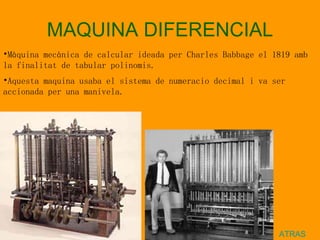 MAQUINA DIFERENCIAL ATRAS Màquina mecànica de calcular ideada per Charles Babbage el 1819 amb la finalitat de tabular polinomis. Aquesta maquina usaba el sistema de numeracio decimal i va ser accionada per una manivela.   