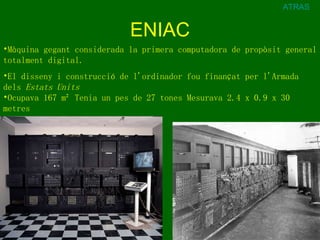 ENIAC ATRAS Màquina gegant considerada la primera computadora de propòsit general totalment digital. El disseny i construcció de l'ordinador fou finançat per l'Armada dels  Estats Units   Ocupava 167 m² Tenia un pes de 27 tones Mesurava 2.4 x 0.9 x 30 metres   