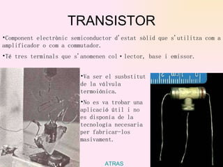 TRANSISTOR ATRAS Component electrònic semiconductor d'estat sòlid que s'utilitza com a amplificador o com a commutador. Té tres terminals que s'anomenen col·lector, base i emissor.   Va ser el susbstitut de la válvula termoiónica. No es va trobar una aplicació útil i no es disponía de la tecnología necesaria per fabricar-los masivament.   