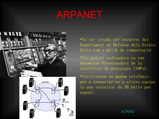 ARPANET ATRAS Va ser creada per encàrrec del Departament de Defensa dels Estats Units com a mitjà de comunicació  Els petits ordinadors es van denominar Processadors de la interfície de missatges (IMPs).   Utilitzaven un mòdem telefònic per a connectar-se a altres equips (a una velocitat de 50 kbits per segon).  