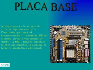 PLACA BASE La placa base és la targeta de circuits impresos central a l'ordinador que conté el microprocessador, la memòria RAM del sistema, circuits electrònics de suport, la ROM i ranures especials (slots) que permeten la connexió de targetes adaptadores addicionals .  ATRAS 