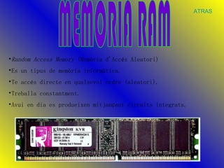 MEMORIA RAM Random Access Memory  (Memòria d'Accés Aleatori) Es un tipus de memòria informàtica. Te accés directe en qualsevol ordre (aleatori).  Treballa constantment. Avui en dia es produeixen mitjançant circuits integrats.  ATRAS 