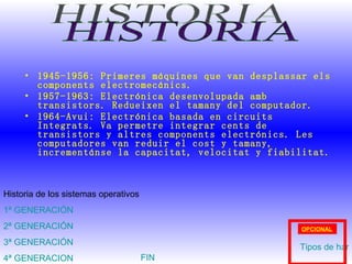 1945-1956: Primeres máquines que van desplassar els components electromecánics. 1957-1963: Electrónica desenvolupada amb transistors. Redueixen el tamany del computador. 1964-Avui: Electrónica basada en circuits Integrats. Va permetre integrar cents de transistors y altres components electrónics. Les computadores van reduir el cost y tamany, incrementánse la capacitat, velocitat y fiabilitat. HISTORIA Historia de los sistemas operativos 1ª GENERACIÓN 2ª GENERACIÓN 3ª GENERACIÓN 4ª GENERACION Tipos de hardware OPCIONAL FIN 