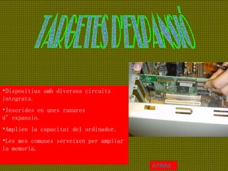 TARGETES D'EXPANSIÓ Dispositius amb diversos circuits integrats. Inserides en unes ranures d’expansio. Amplien la capacitat del ordinador. Les mes comunes serveixen per ampliar la memoria. ATRAS 