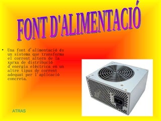 Una font d'alimentació és un sistema que transforma el corrent altern de la xarxa de distribució d'energia elèctrica en un altre tipus de corrent adequat per l'aplicació concreta .  FONT D'ALIMENTACIÓ ATRAS 