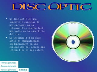 un disc òptic és una superfície circular de policarbonat on la informació es guarda fent uns solcs en la superfície del disc. La informació d'un disc òptic és emmagatzemada seqüencialment en una espiral des del cercle més intern fins al més extern.  DISC OPTIC Primera  generació Segona   generació   Tercera  generació   ATRAS 