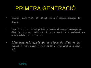 PRIMERA GENERACIÓ Compact disc  (CD): utilitzat per a l'emmagatzematge de dades.   Laserdisc: va ser el primer sistema d'emmagatzematge en disc òptic comercialitzat, i va ser usat principalment per a reproduir pel·lícules.  Disc magnetic-òptic:és un tipus de disc òptic capaç d'escriure i reescriure les dades sobre si. ATRAS 