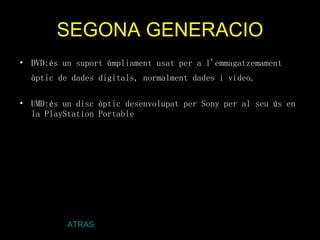 SEGONA GENERACIO DVD:és un suport àmpliament usat per a l'emmagatzemament òptic de dades digitals, normalment dades i vídeo.   UMD:és un disc òptic desenvolupat per Sony per al seu ús en la PlayStation Portable . ATRAS 