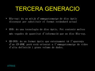 TERCERA GENERACIO Blu-ray: és un mitjà d' emmagatzematge  de disc òptic dissenyat per substituir el format estàndard actual  HVD: és una tecnologia de disc òptic. Pot contenir moltes més vegades de quantitat d'informació que un disc Blu-ray.   HD-DVD: és un format òptic que externament té l'aparença d'un  CD-ROM , però està orientat a l'emmagatzematge de vídeo d'alta definició i grans volums de dades. ATRAS 