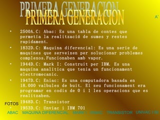 2500A.C: Abac: Es una tabla de contes que permetía la realització de sumes y restes rapidament. 1832D.C: Maquina diferencial: Es una serie de maquines que serveixen per solucionar problemes complexos.Funcionaben amb vapor. 1944D.C: Mark I: Construit per IBM. Es una maquina analitica que tenia un funcionament electromecanic. 1947D.C: Eniac: Es una computadora basada en 18.000 valbules de buit. El seu funcionament era programar en codis de 0 i 1 les operacions que es realitzaben. 1948D.C: Transistor 1953D.C: Unviac i IBM 701   PRIMERA GENERACION FOTOS ABAC MAQUINA DIFERENCIAL MARK I ENIAC TRANSISTOR UNIVAC I IBM 701 ATRAS 