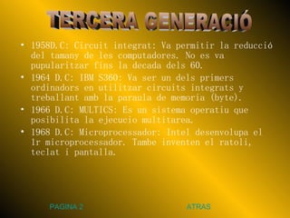 1958D.C: Circuit integrat: Va permitir la reducció del tamany de les computadores. No es va pupularitzar fins la decada dels 60. 1964 D.C: IBM S360: Va ser un dels primers ordinadors en utilitzar circuits integrats y treballant amb la paraula de memoria (byte). 1966 D.C: MULTICS: Es un sistema operatiu que posibilita la ejecucio multitarea. 1968 D.C: Microprocessador: Intel desenvolupa el 1r microprocessador. Tambe inventen el ratoli, teclat i pantalla. TERCERA GENERACIÓ PAGINA 2 ATRAS 