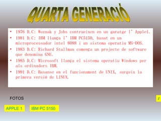 1976 D.C: Woznak y Jobs contrueixen en un garatge l’Apple1. 1981 D.C: IBM llança l’IBM PC5150, basat en un microprocessador intel 8088 i un sistema operatiu MS-DOS. 1983 D.C: Richard Stallman comença un projecte de software que denomina GNU. 1985 D.C: Microsoft llança el sistema operatiu Windows per als ordinadors IBM. 1991 D.C: Basanse en el funcionament de UNIX, surgeix la primera versió de LINUX. QUARTA GENERACIÓ FOTOS APPLE 1 IBM PC 5150 ATRAS 