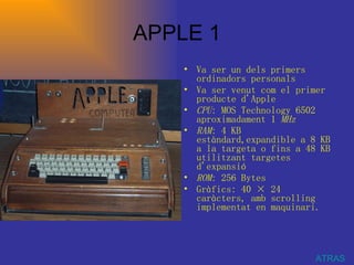 APPLE 1 Va ser un dels primers ordinadors personals  Va ser venut com el primer producte d'Apple  CPU : MOS Technology 6502 aproximadament 1  MHz   RAM : 4 KB estàndard,expandible a 8 KB a la targeta o fins a 48 KB utilitzant targetes d'expansió  ROM : 256 Bytes  Gràfics: 40 × 24 caràcters, amb scrolling implementat en maquinari. ATRAS 
