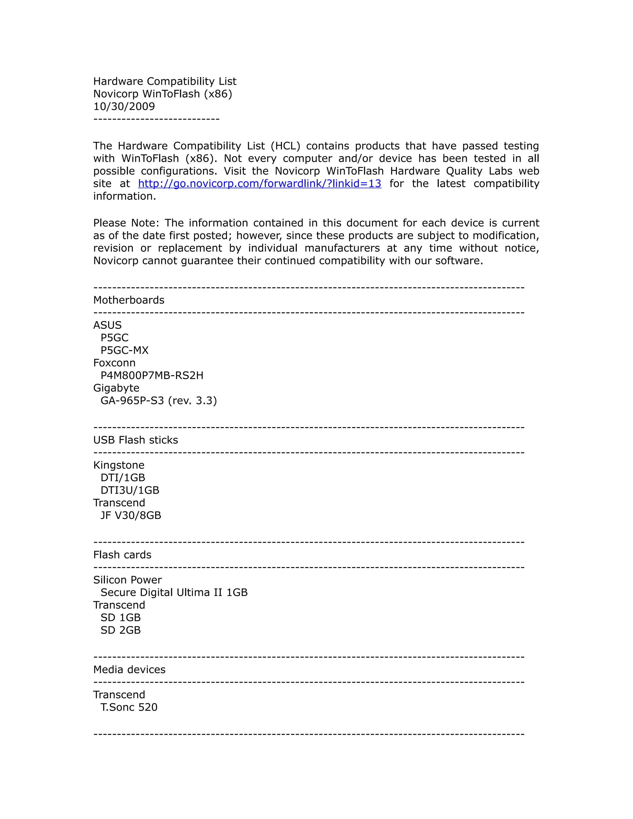 Hardware Compatibility List
Novicorp WinToFlash (x86)
10/30/2009
---------------------------

The Hardware Compatibility List (HCL) contains products that have passed testing
with WinToFlash (x86). Not every computer and/or device has been tested in all
possible configurations. Visit the Novicorp WinToFlash Hardware Quality Labs web
site at http://go.novicorp.com/forwardlink/?linkid=13 for the latest compatibility
information.

Please Note: The information contained in this document for each device is current
as of the date first posted; however, since these products are subject to modification,
revision or replacement by individual manufacturers at any time without notice,
Novicorp cannot guarantee their continued compatibility with our software.

--------------------------------------------------------------------------------------------
Motherboards
--------------------------------------------------------------------------------------------
ASUS
  P5GC
  P5GC-MX
Foxconn
  P4M800P7MB-RS2H
Gigabyte
  GA-965P-S3 (rev. 3.3)

--------------------------------------------------------------------------------------------
USB Flash sticks
--------------------------------------------------------------------------------------------
Kingstone
  DTI/1GB
  DTI3U/1GB
Transcend
  JF V30/8GB

--------------------------------------------------------------------------------------------
Flash cards
--------------------------------------------------------------------------------------------
Silicon Power
  Secure Digital Ultima II 1GB
Transcend
  SD 1GB
  SD 2GB

--------------------------------------------------------------------------------------------
Media devices
--------------------------------------------------------------------------------------------
Transcend
  T.Sonc 520

--------------------------------------------------------------------------------------------
 