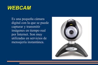 WEBCAM
Es una pequeña cámara
digital con la que se puede
capturar y transmitir
imágenes en tiempo real
por Internet. Son muy
utilizadas en servicios de
mensajería instantánea.
 