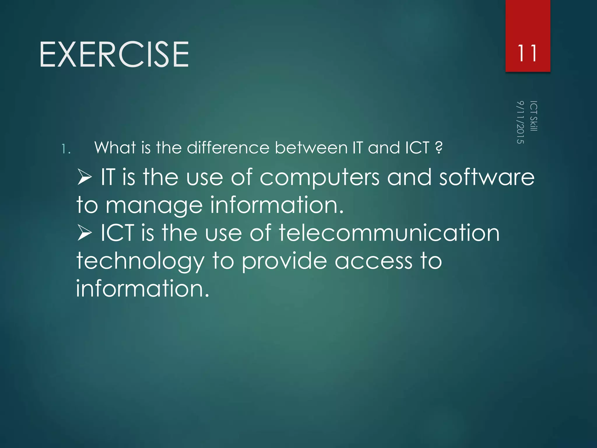 EXERCISE
1. What is the difference between IT and ICT ?
11
 IT is the use of computers and software
to manage information.
 ICT is the use of telecommunication
technology to provide access to
information.
 