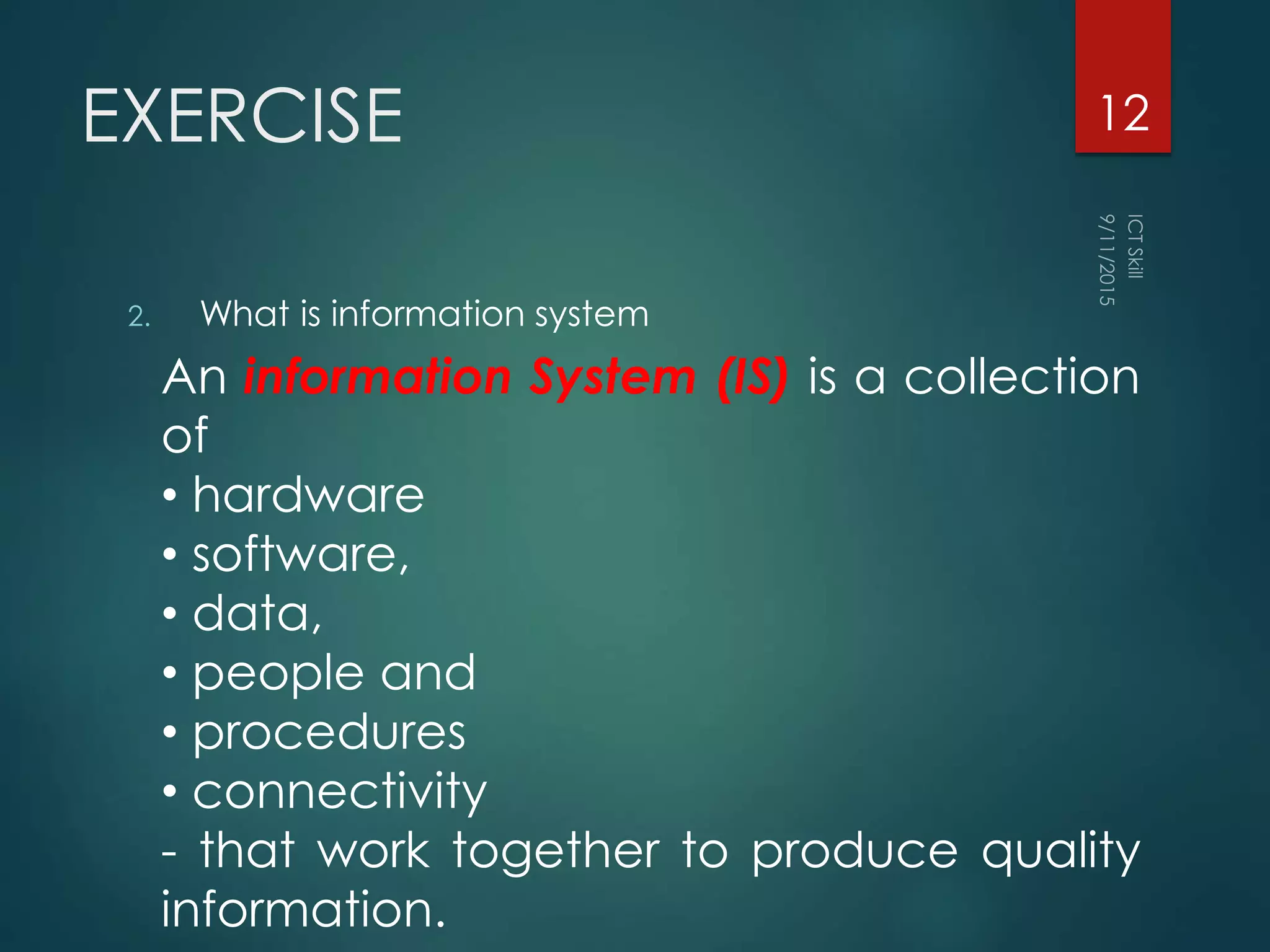EXERCISE
2. What is information system
12
An information System (IS) is a collection
of
• hardware
• software,
• data,
• people and
• procedures
• connectivity
- that work together to produce quality
information.
 