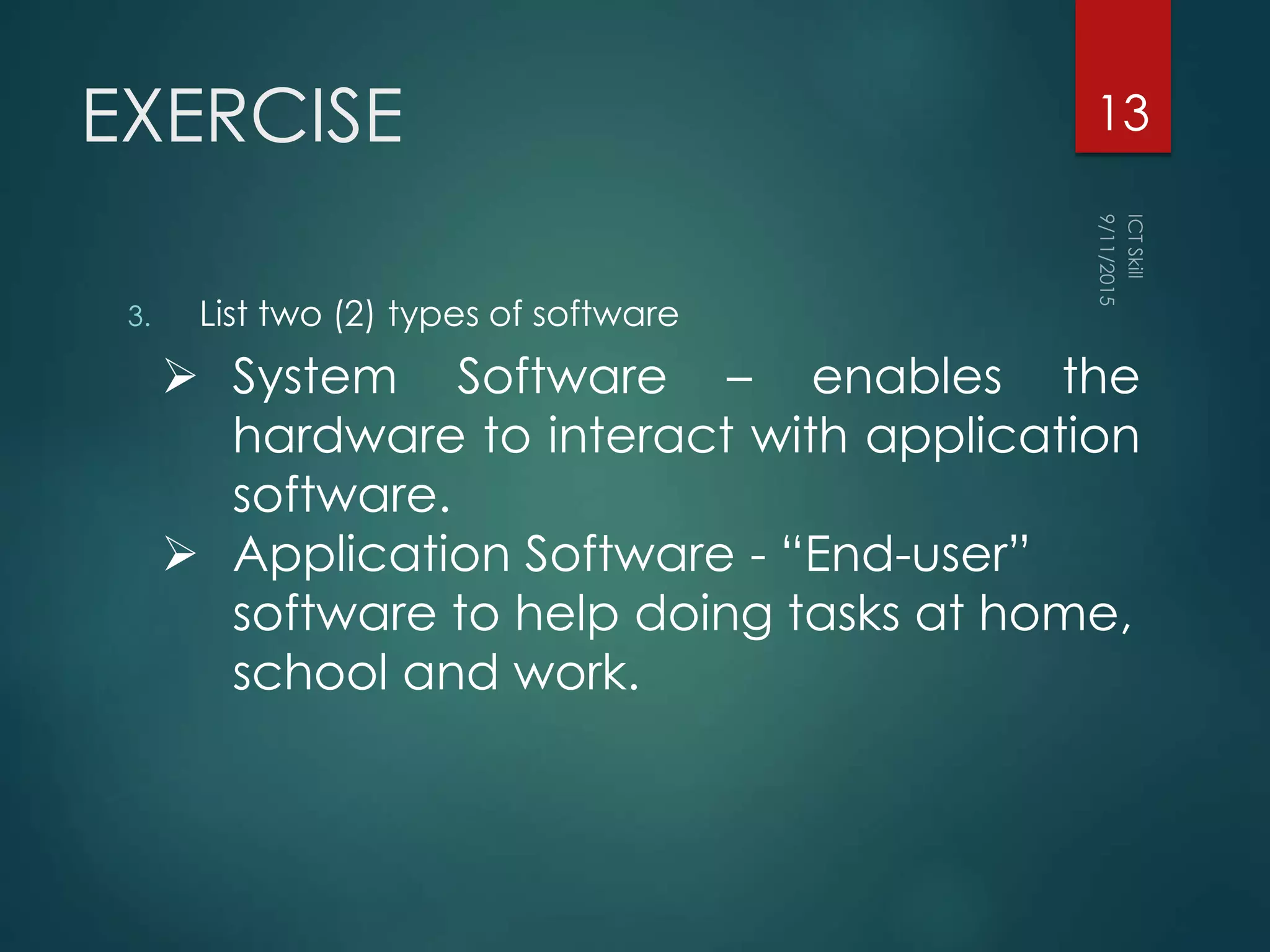 EXERCISE
3. List two (2) types of software
13
 System Software – enables the
hardware to interact with application
software.
 Application Software - “End-user”
software to help doing tasks at home,
school and work.
 